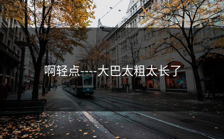 啊轻点----大巴太粗太长了 啊轻点----大巴太粗太长了