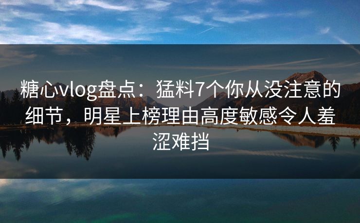 糖心vlog盘点：猛料7个你从没注意的细节，明星上榜理由高度敏感令人羞涩难挡
