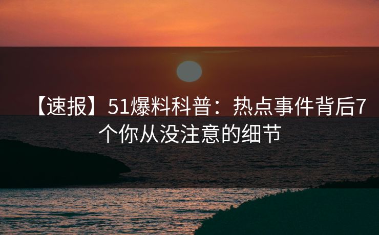 【速报】51爆料科普：热点事件背后7个你从没注意的细节