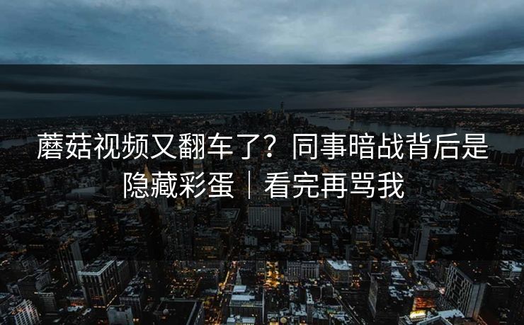蘑菇视频又翻车了？同事暗战背后是隐藏彩蛋｜看完再骂我