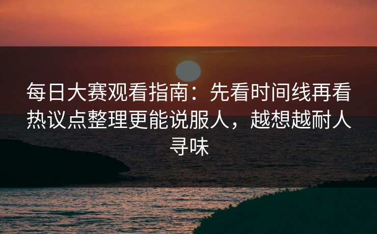 每日大赛观看指南：先看时间线再看热议点整理更能说服人，越想越耐人寻味